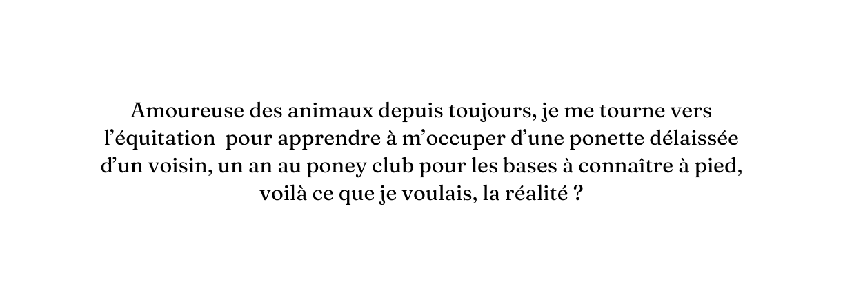 Amoureuse des animaux depuis toujours je me tourne vers l équitation pour apprendre à m occuper d une ponette délaissée d un voisin un an au poney club pour les bases à connaître à pied voilà ce que je voulais la réalité